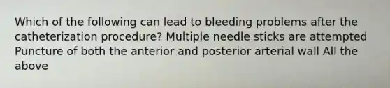 Which of the following can lead to bleeding problems after the catheterization procedure? Multiple needle sticks are attempted Puncture of both the anterior and posterior arterial wall All the above