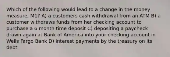 Which of the following would lead to a change in the money measure, M1? A) a customers cash withdrawal from an ATM B) a customer withdraws funds from her checking account to purchase a 6 month time deposit C) depositing a paycheck drawn again at Bank of America into your checking account in Wells Fargo Bank D) interest payments by the treasury on its debt