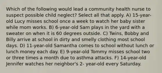 Which of the following would lead a community health nurse to suspect possible child neglect? Select all that apply. A) 15-year-old Lucy misses school once a week to watch her baby sister while mom works. B) 6-year-old Sam plays in the yard with a sweater on when it is 60 degrees outside. C) Twins, Bobby and Billy arrive at school in dirty and smelly clothing most school days. D) 11-year-old Samantha comes to school without lunch or lunch money each day. E) 9-year-old Tommy misses school two or three times a month due to asthma attacks. F) 14-year-old Jennifer watches her neighbor's 2- year-old every Saturday.