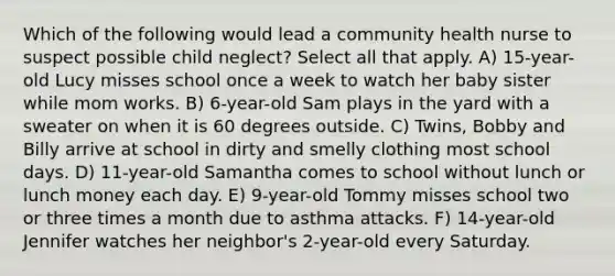 Which of the following would lead a community health nurse to suspect possible child neglect? Select all that apply. A) 15-year-old Lucy misses school once a week to watch her baby sister while mom works. B) 6-year-old Sam plays in the yard with a sweater on when it is 60 degrees outside. C) Twins, Bobby and Billy arrive at school in dirty and smelly clothing most school days. D) 11-year-old Samantha comes to school without lunch or lunch money each day. E) 9-year-old Tommy misses school two or three times a month due to asthma attacks. F) 14-year-old Jennifer watches her neighbor's 2-year-old every Saturday.