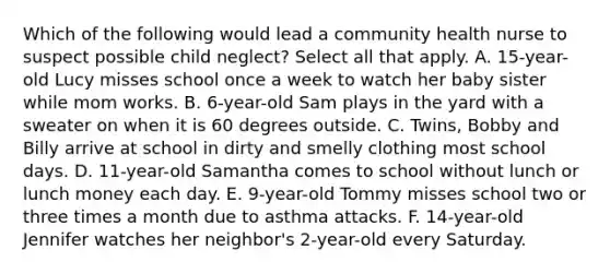 Which of the following would lead a community health nurse to suspect possible child neglect? Select all that apply. A. 15-year-old Lucy misses school once a week to watch her baby sister while mom works. B. 6-year-old Sam plays in the yard with a sweater on when it is 60 degrees outside. C. Twins, Bobby and Billy arrive at school in dirty and smelly clothing most school days. D. 11-year-old Samantha comes to school without lunch or lunch money each day. E. 9-year-old Tommy misses school two or three times a month due to asthma attacks. F. 14-year-old Jennifer watches her neighbor's 2-year-old every Saturday.