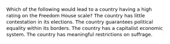 Which of the following would lead to a country having a high rating on the Freedom House scale? The country has little contestation in its elections. The country guarantees political equality within its borders. The country has a capitalist economic system. The country has meaningful restrictions on suffrage.