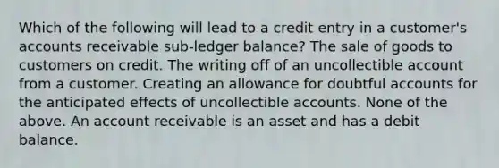 Which of the following will lead to a credit entry in a customer's accounts receivable sub-ledger balance? The sale of goods to customers on credit. The writing off of an uncollectible account from a customer. Creating an allowance for doubtful accounts for the anticipated effects of uncollectible accounts. None of the above. An account receivable is an asset and has a debit balance.