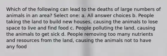 Which of the following can lead to the deaths of large numbers of animals in an area? Select one: a. All answer choices b. People taking the land to build new houses, causing the animals to lose space to live and find food c. People polluting the land, causing the animals to get sick d. People removing too many nutrients and resources from the land, causing the animals not to have any food