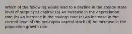 Which of the following would lead to a decline in the steady state level of output per capita? (a) An increase in the depreciation rate (b) An increase in the savings rate (c) An increase in the current level of the per-capita capital stock (d) An increase in the population growth rate