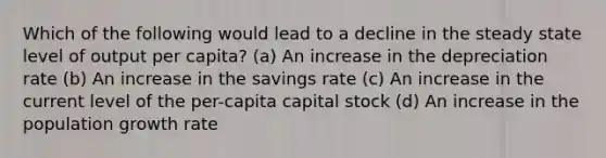 Which of the following would lead to a decline in the steady state level of output per capita? (a) An increase in the depreciation rate (b) An increase in the savings rate (c) An increase in the current level of the per-capita capital stock (d) An increase in the population growth rate