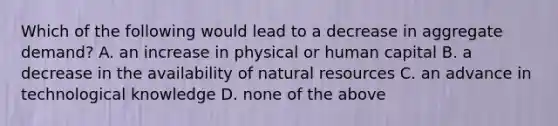 Which of the following would lead to a decrease in aggregate demand? A. an increase in physical or human capital B. a decrease in the availability of <a href='https://www.questionai.com/knowledge/k6l1d2KrZr-natural-resources' class='anchor-knowledge'>natural resources</a> C. an advance in technological knowledge D. none of the above