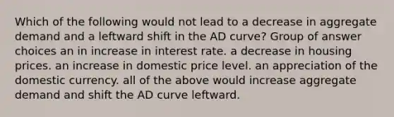 Which of the following would not lead to a decrease in aggregate demand and a leftward shift in the AD curve? Group of answer choices an in increase in interest rate. a decrease in housing prices. an increase in domestic price level. an appreciation of the domestic currency. all of the above would increase aggregate demand and shift the AD curve leftward.