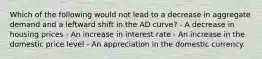 Which of the following would not lead to a decrease in aggregate demand and a leftward shift in the AD curve? - A decrease in housing prices - An increase in interest rate - An increase in the domestic price level - An appreciation in the domestic currency.