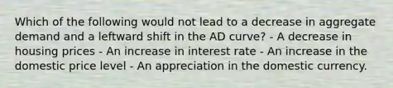 Which of the following would not lead to a decrease in aggregate demand and a leftward shift in the AD curve? - A decrease in housing prices - An increase in interest rate - An increase in the domestic price level - An appreciation in the domestic currency.