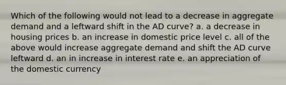 Which of the following would not lead to a decrease in aggregate demand and a leftward shift in the AD curve? a. a decrease in housing prices b. an increase in domestic price level c. all of the above would increase aggregate demand and shift the AD curve leftward d. an in increase in interest rate e. an appreciation of the domestic currency