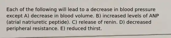 Each of the following will lead to a decrease in blood pressure except A) decrease in blood volume. B) increased levels of ANP (atrial natriuretic peptide). C) release of renin. D) decreased peripheral resistance. E) reduced thirst.