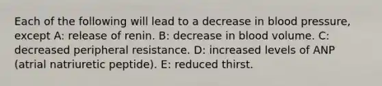 Each of the following will lead to a decrease in blood pressure, except A: release of renin. B: decrease in blood volume. C: decreased peripheral resistance. D: increased levels of ANP (atrial natriuretic peptide). E: reduced thirst.