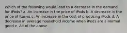 Which of the following would lead to a decrease in the demand for iPods? a. An increase in the price of iPods b. A decrease in the price of Itunes c. An increase in the cost of producing iPods d. A decrease in average household income when iPods are a normal good e. All of the above.