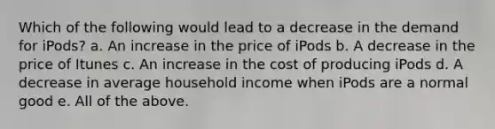 Which of the following would lead to a decrease in the demand for iPods? a. An increase in the price of iPods b. A decrease in the price of Itunes c. An increase in the cost of producing iPods d. A decrease in average household income when iPods are a normal good e. All of the above.