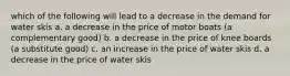 which of the following will lead to a decrease in the demand for water skis a. a decrease in the price of motor boats (a complementary good) b. a decrease in the price of knee boards (a substitute good) c. an increase in the price of water skis d. a decrease in the price of water skis