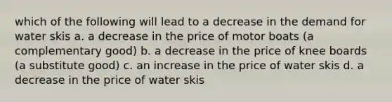 which of the following will lead to a decrease in the demand for water skis a. a decrease in the price of motor boats (a complementary good) b. a decrease in the price of knee boards (a substitute good) c. an increase in the price of water skis d. a decrease in the price of water skis