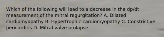 Which of the following will lead to a decrease in the dp/dt measurement of the mitral regurgitation? A. Dilated cardiomyopathy B. Hypertrophic cardiomyopathy C. Constrictive pericarditis D. Mitral valve prolapse