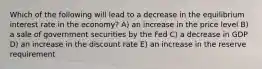 Which of the following will lead to a decrease in the equilibrium interest rate in the economy? A) an increase in the price level B) a sale of government securities by the Fed C) a decrease in GDP D) an increase in the discount rate E) an increase in the reserve requirement