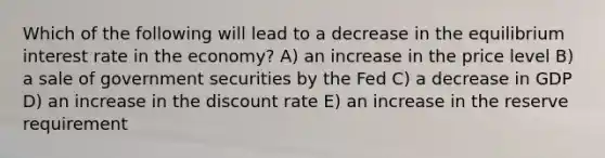 Which of the following will lead to a decrease in the equilibrium interest rate in the economy? A) an increase in the price level B) a sale of government securities by the Fed C) a decrease in GDP D) an increase in the discount rate E) an increase in the reserve requirement