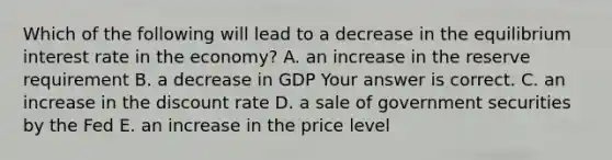 Which of the following will lead to a decrease in the equilibrium interest rate in the​ economy? A. an increase in the reserve requirement B. a decrease in GDP Your answer is correct. C. an increase in the discount rate D. a sale of government securities by the Fed E. an increase in the price level