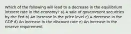 Which of the following will lead to a decrease in the equilibrium interest rate in the economy? a) A sale of government securities by the Fed b) An increase in the price level c) A decrease in the GDP d) An increase in the discount rate e) An increase in the reserve requirement