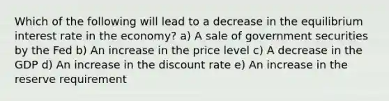 Which of the following will lead to a decrease in the equilibrium interest rate in the economy? a) A sale of government securities by the Fed b) An increase in the price level c) A decrease in the GDP d) An increase in the discount rate e) An increase in the reserve requirement