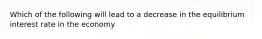 Which of the following will lead to a decrease in the equilibrium interest rate in the economy