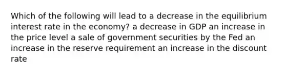 Which of the following will lead to a decrease in the equilibrium interest rate in the economy? a decrease in GDP an increase in the price level a sale of government securities by the Fed an increase in the reserve requirement an increase in the discount rate