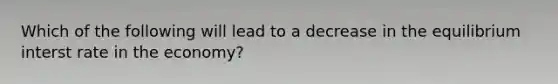 Which of the following will lead to a decrease in the equilibrium interst rate in the economy?