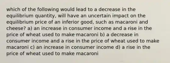 which of the following would lead to a decrease in the equilibrium quantity, will have an uncertain impact on the equilibrium price of an inferior good, such as macaroni and cheese? a) an increase in consumer income and a rise in the price of wheat used to make macaroni b) a decrease in consumer income and a rise in the price of wheat used to make macaroni c) an increase in consumer income d) a rise in the price of wheat used to make macaroni