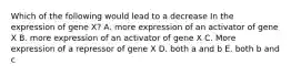 Which of the following would lead to a decrease In the expression of gene X? A. more expression of an activator of gene X B. more expression of an activator of gene X C. More expression of a repressor of gene X D. both a and b E. both b and c