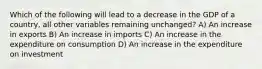 Which of the following will lead to a decrease in the GDP of a country, all other variables remaining unchanged? A) An increase in exports B) An increase in imports C) An increase in the expenditure on consumption D) An increase in the expenditure on investment