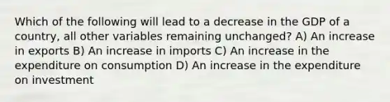 Which of the following will lead to a decrease in the GDP of a country, all other variables remaining unchanged? A) An increase in exports B) An increase in imports C) An increase in the expenditure on consumption D) An increase in the expenditure on investment