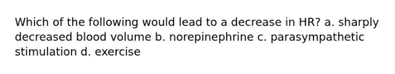 Which of the following would lead to a decrease in HR? a. sharply decreased blood volume b. norepinephrine c. parasympathetic stimulation d. exercise