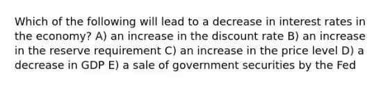 Which of the following will lead to a decrease in interest rates in the economy? A) an increase in the discount rate B) an increase in the reserve requirement C) an increase in the price level D) a decrease in GDP E) a sale of government securities by the Fed