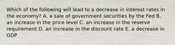 Which of the following will lead to a decrease in interest rates in the economy? A. a sale of government securities by the Fed B. an increase in the price level C. an increase in the reserve requirement D. an increase in the discount rate E. a decrease in GDP