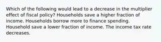 Which of the following would lead to a decrease in the multiplier effect of fiscal policy? Households save a higher fraction of income. Households borrow more to finance spending. Household save a lower fraction of income. The income tax rate decreases.