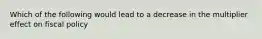 Which of the following would lead to a decrease in the multiplier effect on fiscal policy