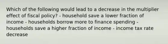 Which of the following would lead to a decrease in the multiplier effect of <a href='https://www.questionai.com/knowledge/kPTgdbKdvz-fiscal-policy' class='anchor-knowledge'>fiscal policy</a>? - household save a lower fraction of income - households borrow more to finance spending - households save a higher fraction of income - income tax rate decrease