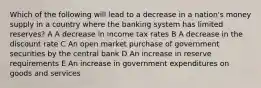 Which of the following will lead to a decrease in a nation's money supply in a country where the banking system has limited reserves? A A decrease in income tax rates B A decrease in the discount rate C An open market purchase of government securities by the central bank D An increase in reserve requirements E An increase in government expenditures on goods and services