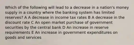 Which of the following will lead to a decrease in a nation's money supply in a country where the banking system has limited reserves? A A decrease in income tax rates B A decrease in the discount rate C An open market purchase of government securities by the central bank D An increase in reserve requirements E An increase in government expenditures on goods and services