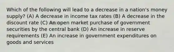 Which of the following will lead to a decrease in a nation's money supply? (A) A decrease in income tax rates (B) A decrease in the discount rate (C) An open market purchase of government securities by the central bank (D) An increase in reserve requirements (E) An increase in government expenditures on goods and services