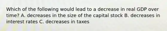 Which of the following would lead to a decrease in real GDP over time? A. decreases in the size of the capital stock B. decreases in interest rates C. decreases in taxes