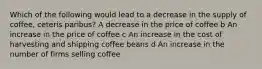 Which of the following would lead to a decrease in the supply of coffee, ceteris paribus? A decrease in the price of coffee b An increase in the price of coffee c An increase in the cost of harvesting and shipping coffee beans d An increase in the number of firms selling coffee