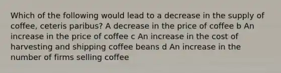 Which of the following would lead to a decrease in the supply of coffee, ceteris paribus? A decrease in the price of coffee b An increase in the price of coffee c An increase in the cost of harvesting and shipping coffee beans d An increase in the number of firms selling coffee