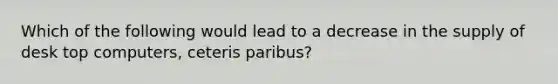 Which of the following would lead to a decrease in the supply of desk top computers, ceteris paribus?