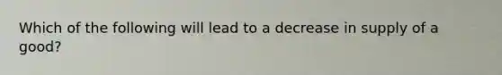 Which of the following will lead to a decrease in supply of a good?