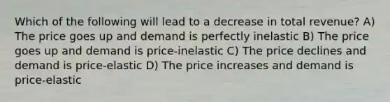 Which of the following will lead to a decrease in total revenue? A) The price goes up and demand is perfectly inelastic B) The price goes up and demand is price-inelastic C) The price declines and demand is price-elastic D) The price increases and demand is price-elastic