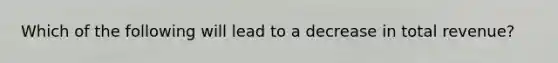 Which of the following will lead to a decrease in total revenue?